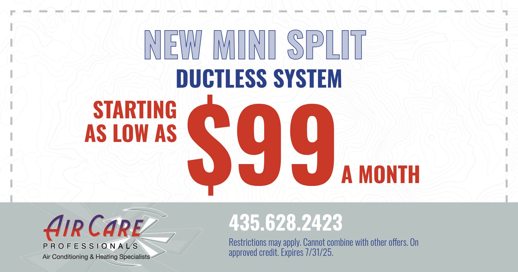 New mini split ductless system. Starting as low as $99 a month. Restrictions may apply. Cannot be combined with other offers. On approved credit. Expires 07/31/2025.