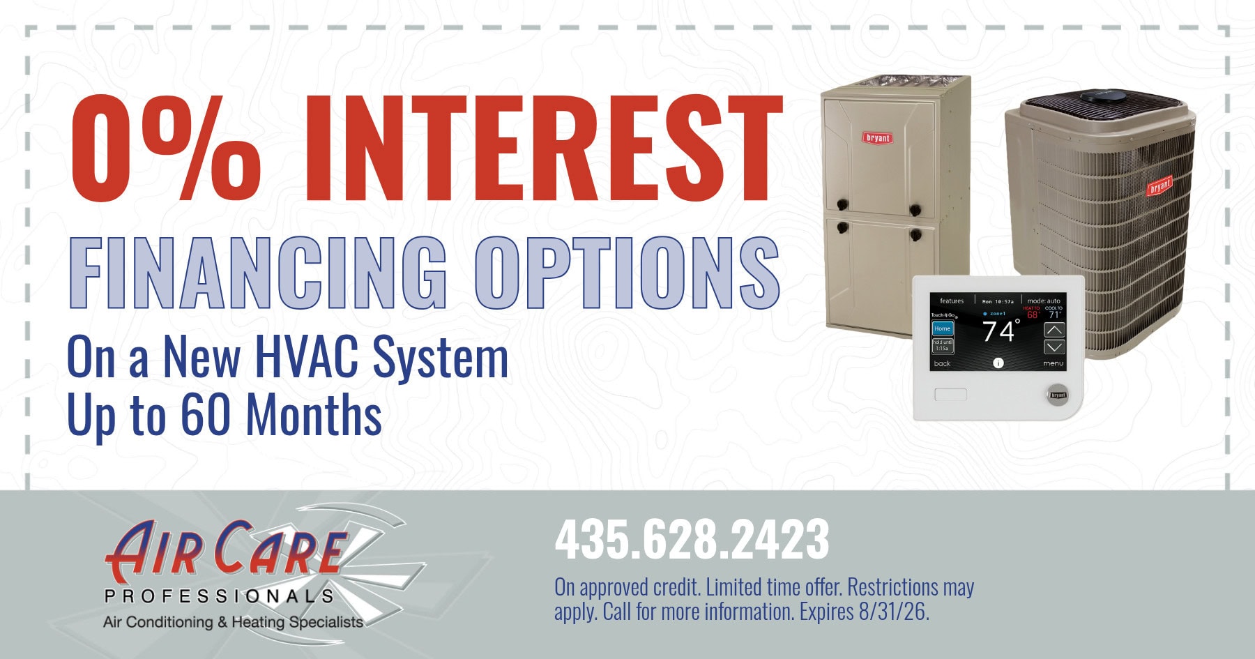 0% INTEREST FINANCING OPTIONS On a New HVAC System Up to 60 Months. On approved credit. Limited time offer. Restrictions may apply. Call for more information. Expires 8/31/26.