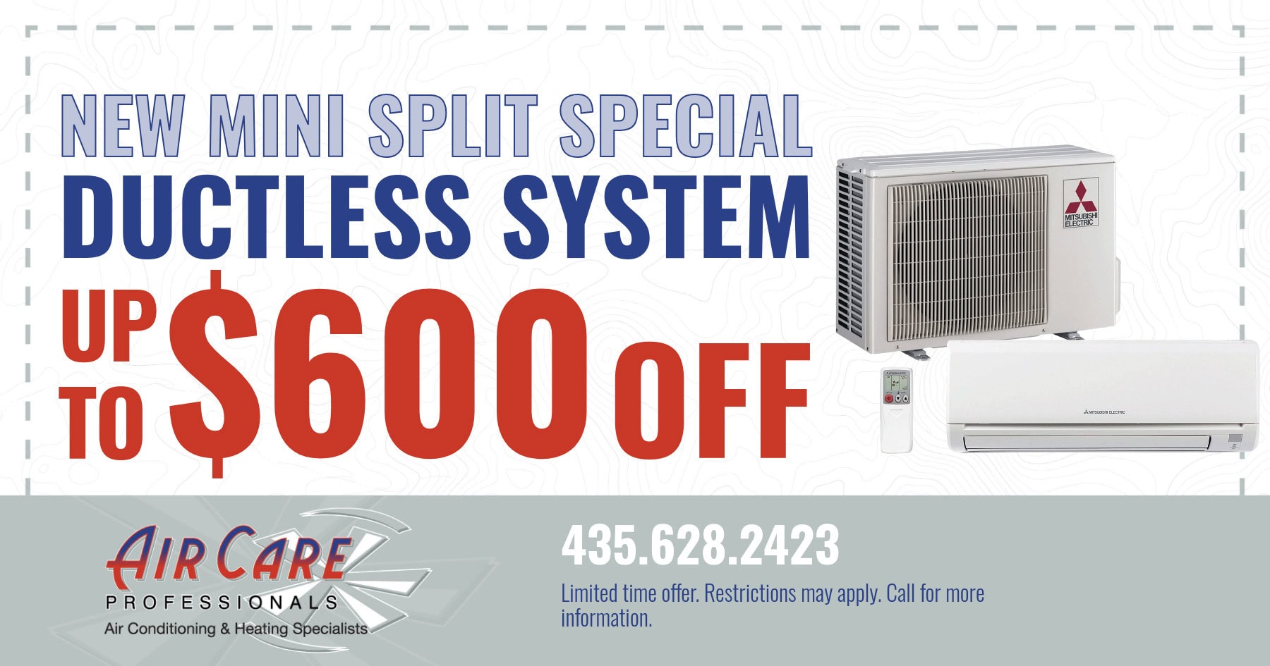 New mini split special. Ductless system up to $600 off. Limited time offer. Restrictions may apply. Call for more information.