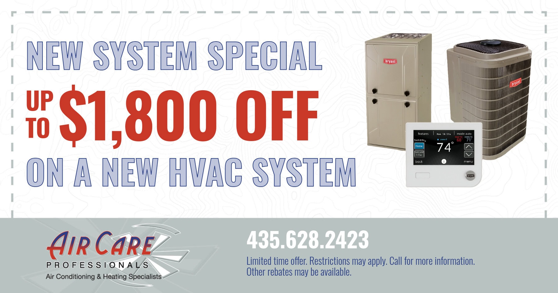 New system special. Up to $1,800 off a new HVAC system. Limited time offer. Restrictions may apply. Call for more information. Other rebates may be available.