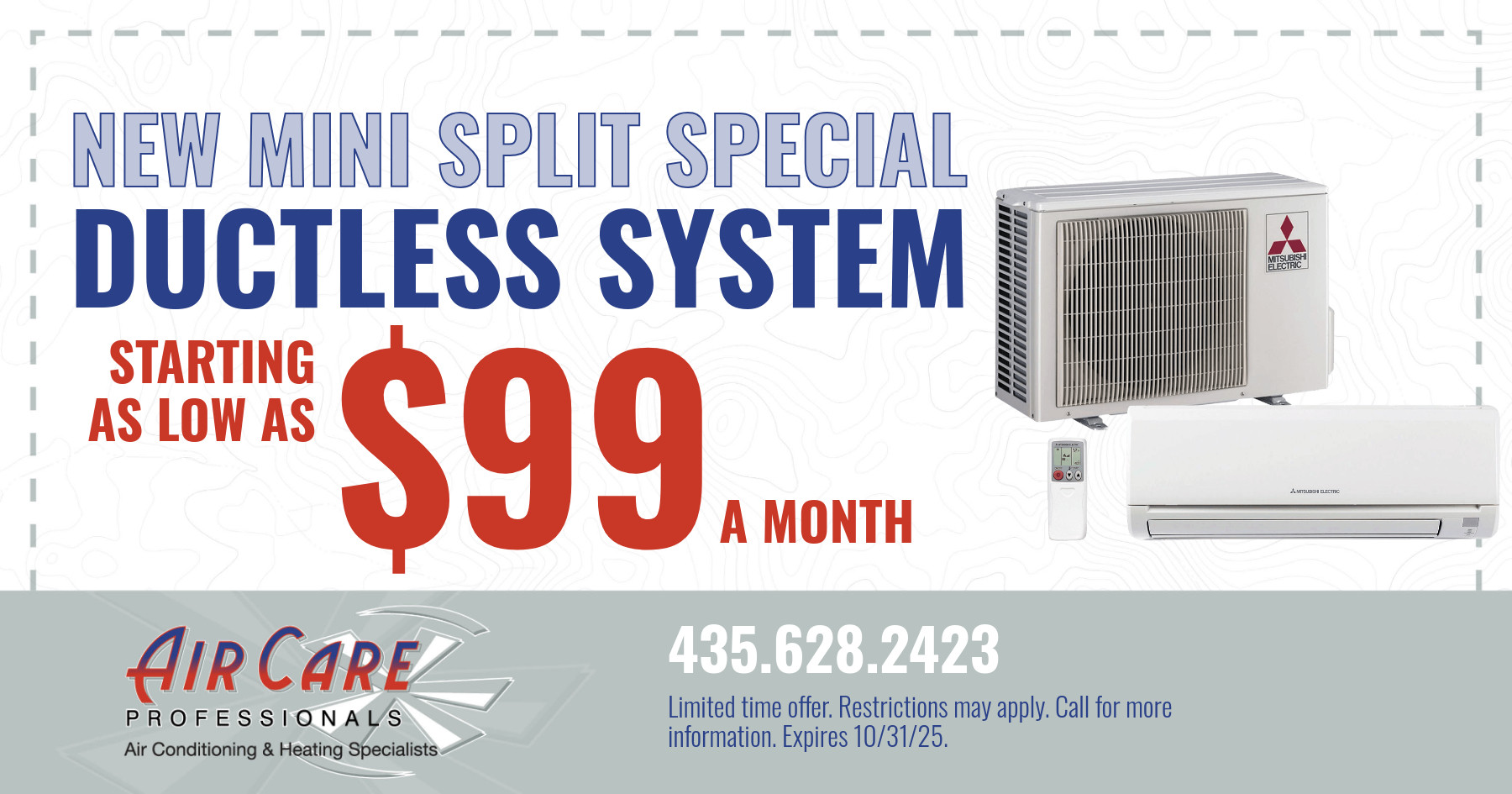 New mini split ductless system. Starting as low as $99 a month. Restrictions may apply. Cannot be combined with other offers. On approved credit. Expires 10/31/2025.